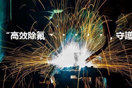 “高效除氟，守護(hù)碧水藍(lán)天——廢水中氟離子處理新篇章”